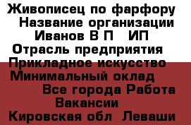 Живописец по фарфору › Название организации ­ Иванов В.П., ИП › Отрасль предприятия ­ Прикладное искусство › Минимальный оклад ­ 30 000 - Все города Работа » Вакансии   . Кировская обл.,Леваши д.